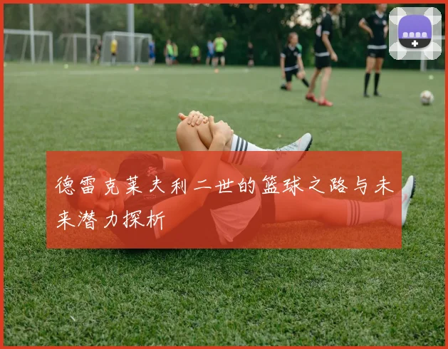 德雷克莱夫利二世的篮球之路与未来潜力探析