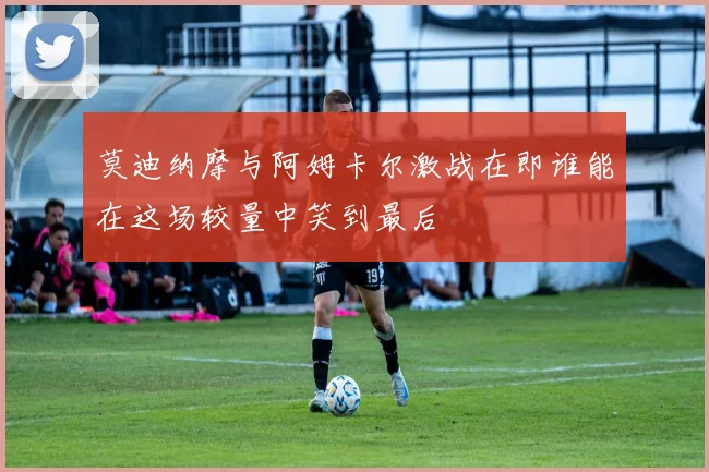 莫迪纳摩与阿姆卡尔激战在即谁能在这场较量中笑到最后