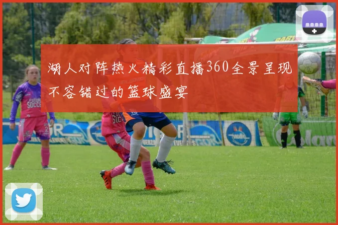 湖人对阵热火精彩直播360全景呈现不容错过的篮球盛宴