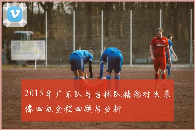 2015年广东队与吉林队精彩对决录像回放全程回顾与分析