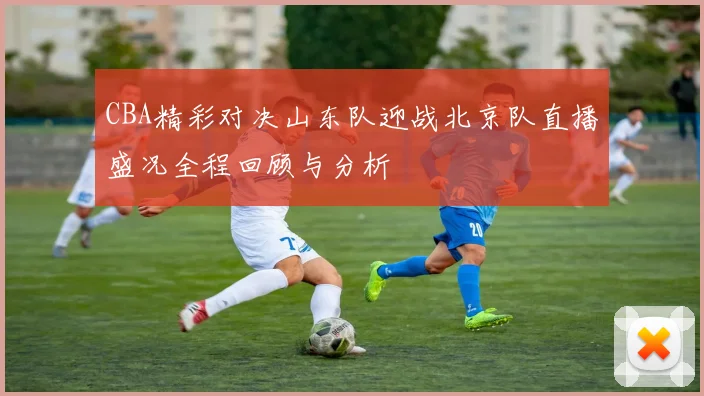 CBA精彩对决山东队迎战北京队直播盛况全程回顾与分析