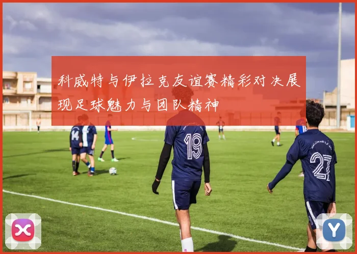 科威特与伊拉克友谊赛精彩对决展现足球魅力与团队精神