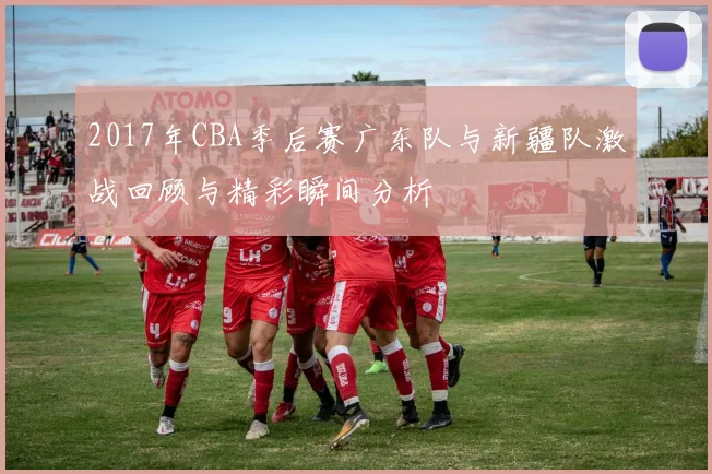 2017年CBA季后赛广东队与新疆队激战回顾与精彩瞬间分析