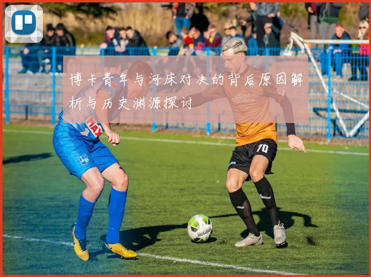 博卡青年与河床对决的背后原因解析与历史渊源探讨