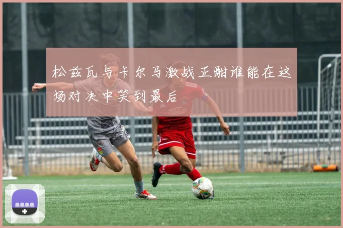松兹瓦与卡尔马激战正酣谁能在这场对决中笑到最后
