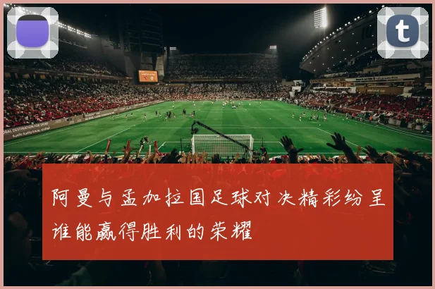 阿曼与孟加拉国足球对决精彩纷呈谁能赢得胜利的荣耀