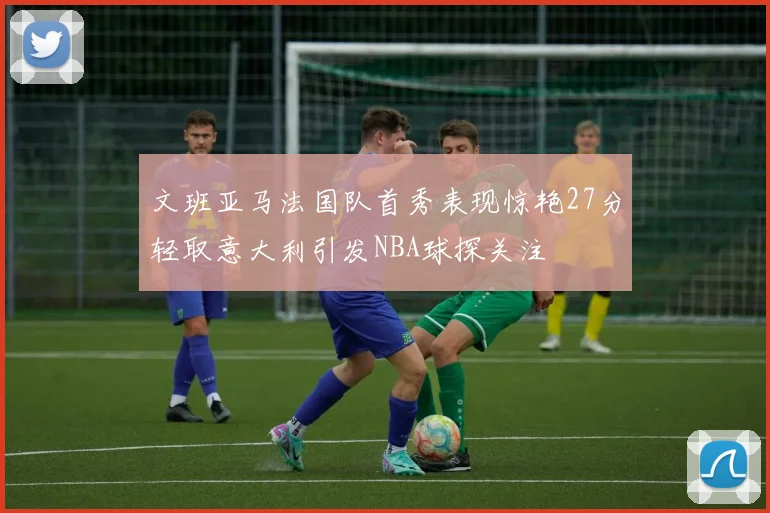 文班亚马法国队首秀表现惊艳27分轻取意大利引发NBA球探关注