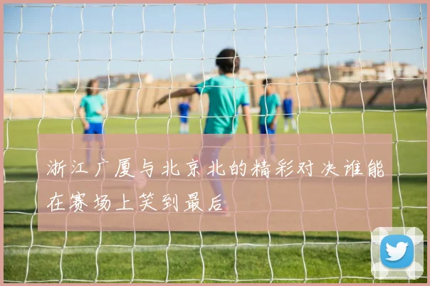 浙江广厦与北京北的精彩对决谁能在赛场上笑到最后