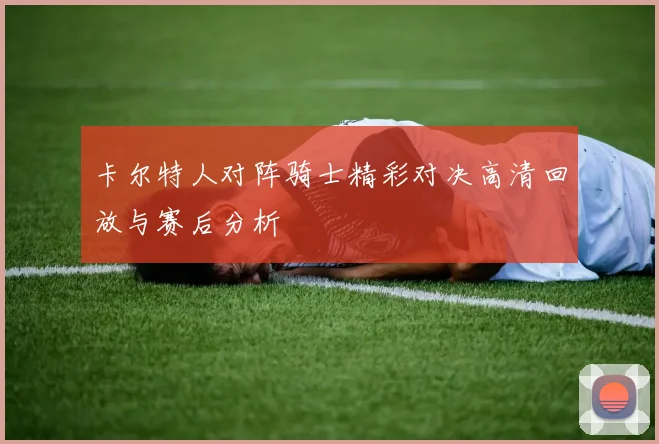 卡尔特人对阵骑士精彩对决高清回放与赛后分析