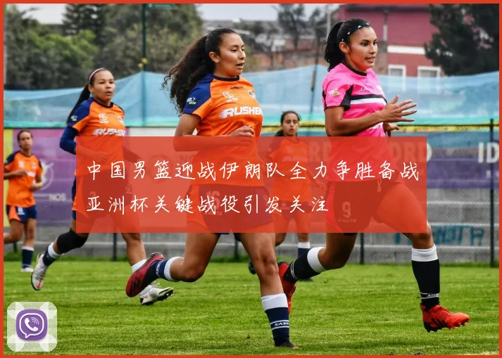 中国男篮迎战伊朗队全力争胜备战亚洲杯关键战役引发关注
