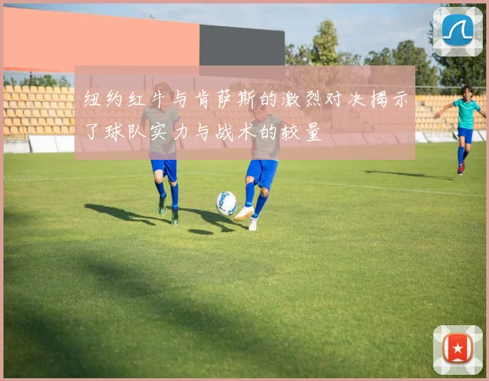 纽约红牛与肯萨斯的激烈对决揭示了球队实力与战术的较量