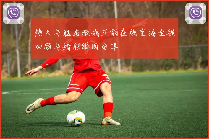 热火与猛龙激战正酣在线直播全程回顾与精彩瞬间分享