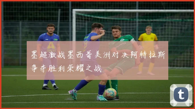 墨超激战墨西哥美洲对决阿特拉斯争夺胜利荣耀之战