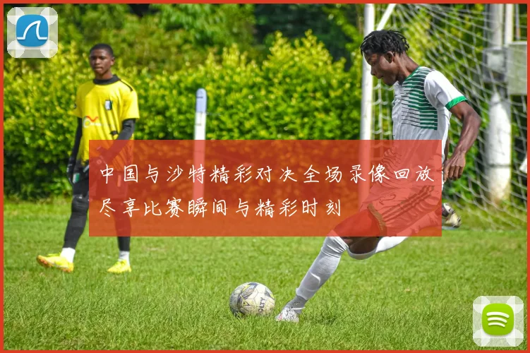 中国与沙特精彩对决全场录像回放尽享比赛瞬间与精彩时刻