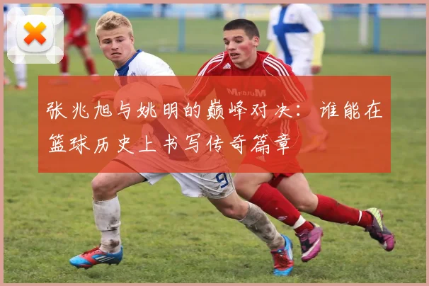 张兆旭与姚明的巅峰对决：谁能在篮球历史上书写传奇篇章