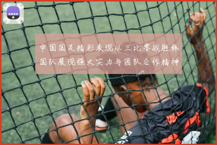 中国国足精彩表现以三比零战胜韩国队展现强大实力与团队合作精神