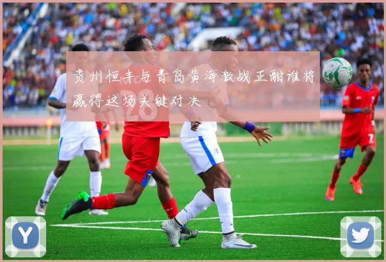 贵州恒丰与青岛黄海激战正酣谁将赢得这场关键对决